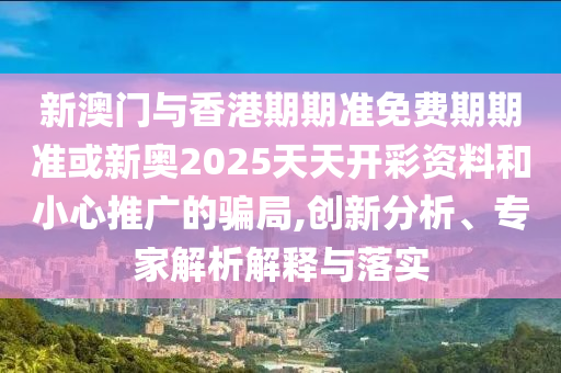 新澳門與香港期期準免費期期準或新奧2025天天開彩資料和小心推廣的騙局,創新分析、專家解析解釋與落實